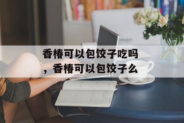 香椿可以包饺子吃吗 ，香椿可以包饺子么-第1张图片-