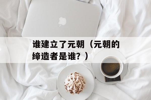 谁建立了元朝（元朝的缔造者是谁？）-第1张图片-