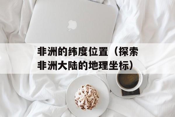 非洲的纬度位置（探索非洲大陆的地理坐标）-第1张图片-