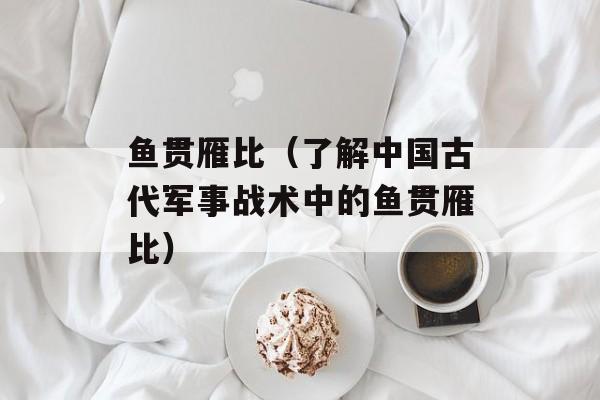 鱼贯雁比（了解中国古代军事战术中的鱼贯雁比）-第1张图片-