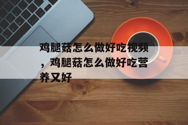 鸡腿菇怎么做好吃视频，鸡腿菇怎么做好吃营养又好-第1张图片-