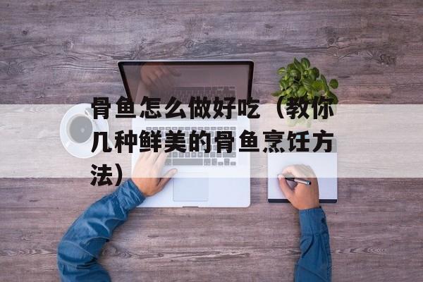 骨鱼怎么做好吃（教你几种鲜美的骨鱼烹饪方法）-第1张图片-