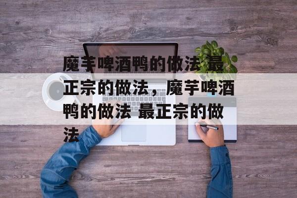 魔芋啤酒鸭的做法 最正宗的做法，魔芋啤酒鸭的做法 最正宗的做法-第1张图片-