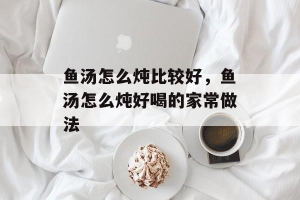 鱼汤怎么炖比较好，鱼汤怎么炖好喝的家常做法-第1张图片-