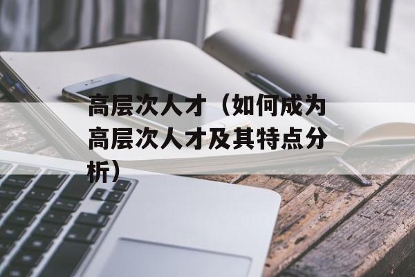 高层次人才（如何成为高层次人才及其特点分析）-第1张图片-