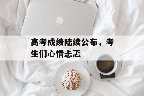 高考成绩陆续公布，考生们心情忐忑-第1张图片-