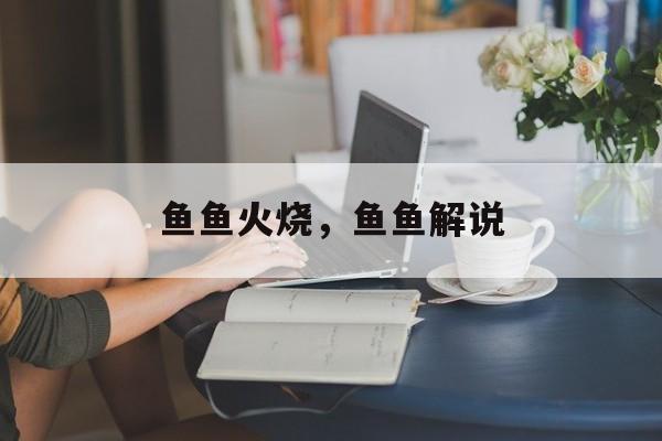 鱼鱼火烧，鱼鱼解说-第1张图片-