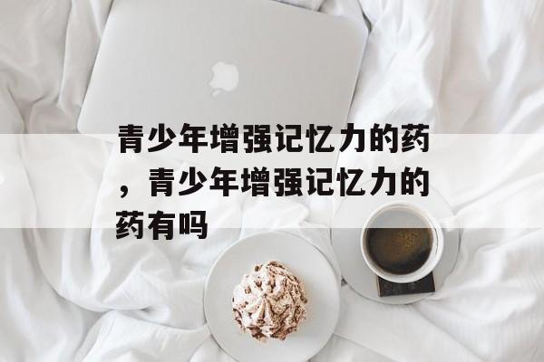 青少年增强记忆力的药，青少年增强记忆力的药有吗-第1张图片-