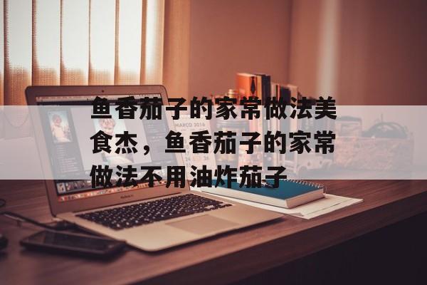 鱼香茄子的家常做法美食杰，鱼香茄子的家常做法不用油炸茄子-第1张图片-