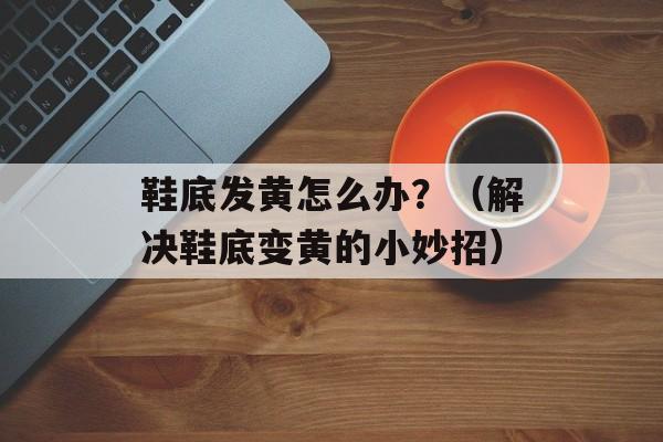 鞋底发黄怎么办？（解决鞋底变黄的小妙招）-第1张图片-