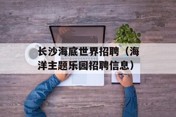长沙海底世界招聘（海洋主题乐园招聘信息）-第1张图片-