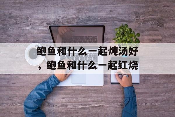 鲍鱼和什么一起炖汤好，鲍鱼和什么一起红烧-第1张图片-