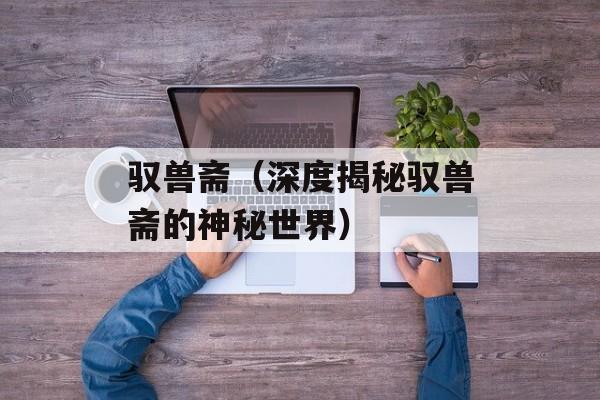 驭兽斋（深度揭秘驭兽斋的神秘世界）-第1张图片-