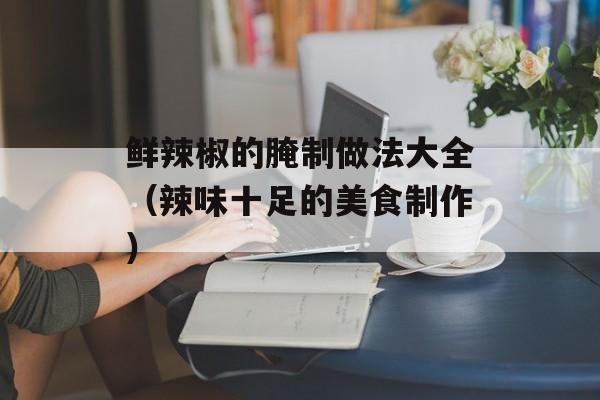 鲜辣椒的腌制做法大全（辣味十足的美食制作）-第1张图片-