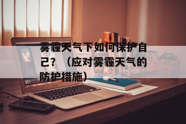 雾霾天气下如何保护自己？（应对雾霾天气的防护措施）-第1张图片-