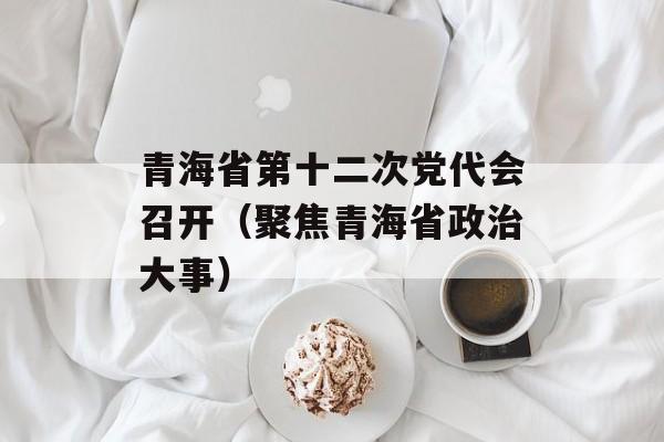 青海省第十二次党代会召开（聚焦青海省政治大事）-第1张图片-