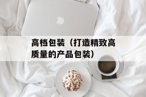 高档包装（打造精致高质量的产品包装）-第1张图片-