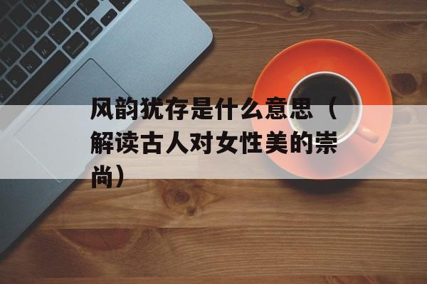 风韵犹存是什么意思（解读古人对女性美的崇尚）-第1张图片-
