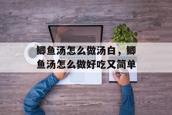鲫鱼汤怎么做汤白，鲫鱼汤怎么做好吃又简单-第1张图片-