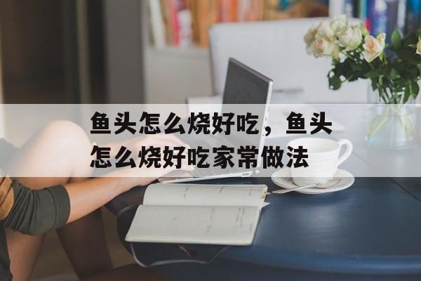 鱼头怎么烧好吃，鱼头怎么烧好吃家常做法-第1张图片-