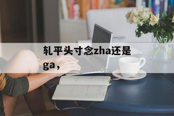 轧平头寸念zha还是ga，-第1张图片-