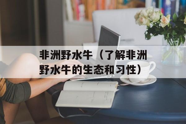 非洲野水牛（了解非洲野水牛的生态和习性）-第1张图片-