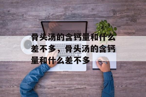 骨头汤的含钙量和什么差不多，骨头汤的含钙量和什么差不多-第1张图片-