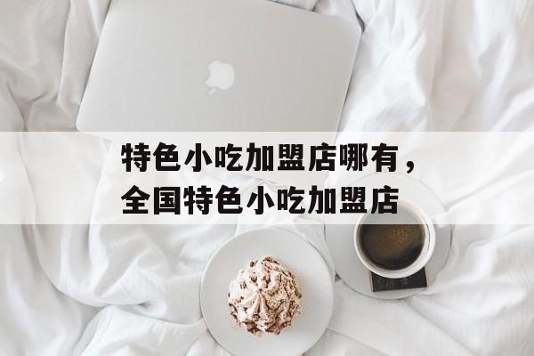 特色小吃加盟店哪有，全国特色小吃加盟店-第1张图片-