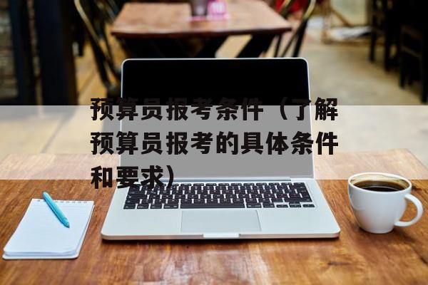 预算员报考条件（了解预算员报考的具体条件和要求）-第1张图片-
