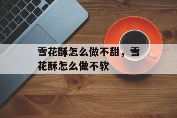 雪花酥怎么做不甜，雪花酥怎么做不软-第1张图片-