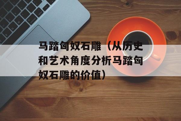 马踏匈奴石雕（从历史和艺术角度分析马踏匈奴石雕的价值）-第1张图片-