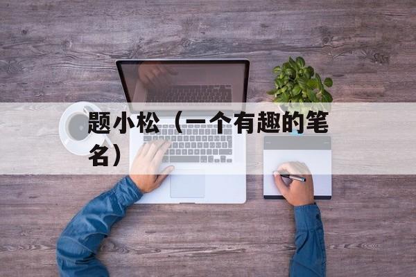 题小松（一个有趣的笔名）-第1张图片-