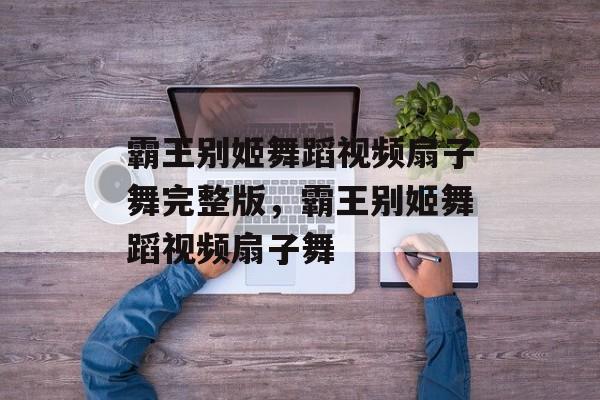 霸王别姬舞蹈视频扇子舞完整版，霸王别姬舞蹈视频扇子舞-第1张图片-