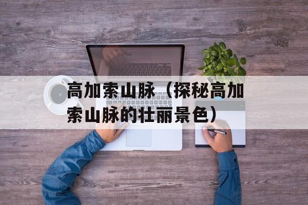 高加索山脉（探秘高加索山脉的壮丽景色）-第1张图片-