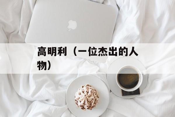 高明利（一位杰出的人物）-第1张图片-