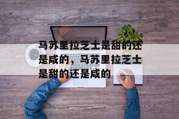 马苏里拉芝士是甜的还是咸的，马苏里拉芝士是甜的还是咸的-第1张图片-