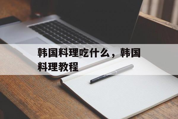 韩国料理吃什么，韩国料理教程-第1张图片-