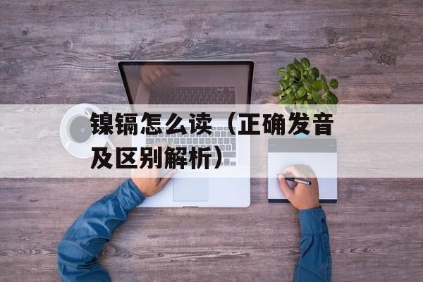镍镉怎么读（正确发音及区别解析）-第1张图片-