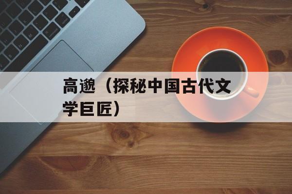 高邈（探秘中国古代文学巨匠）-第1张图片-