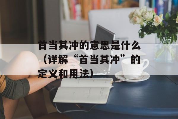 首当其冲的意思是什么（详解“首当其冲”的定义和用法）-第1张图片-