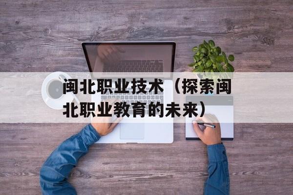 闽北职业技术（探索闽北职业教育的未来）-第1张图片-