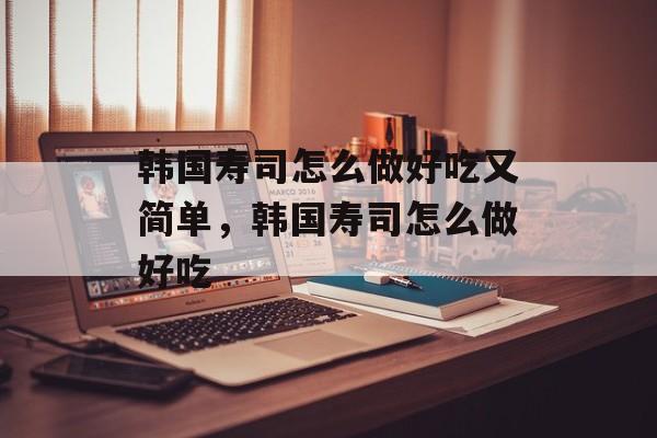 韩国寿司怎么做好吃又简单，韩国寿司怎么做好吃-第1张图片-