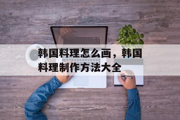 韩国料理怎么画，韩国料理制作方法大全-第1张图片-