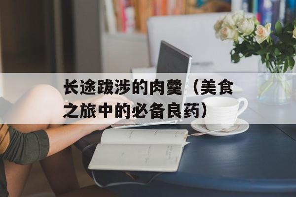 长途跋涉的肉羹（美食之旅中的必备良药）-第1张图片-