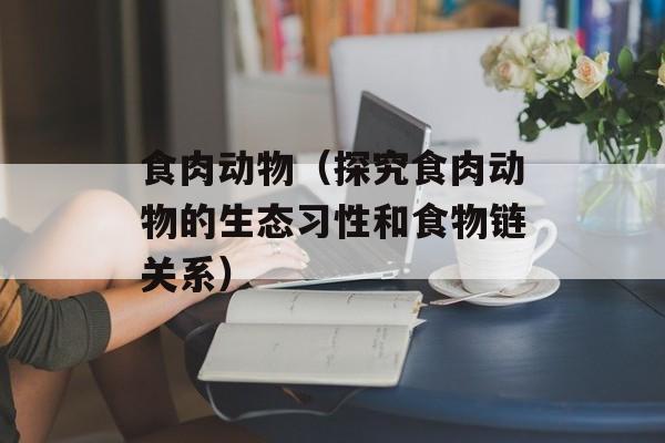 食肉动物（探究食肉动物的生态习性和食物链关系）-第1张图片-
