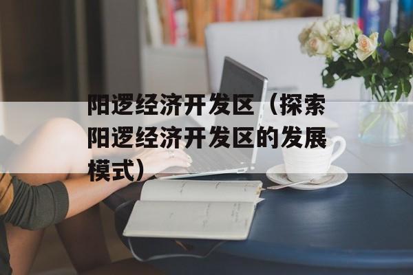 阳逻经济开发区（探索阳逻经济开发区的发展模式）-第1张图片-