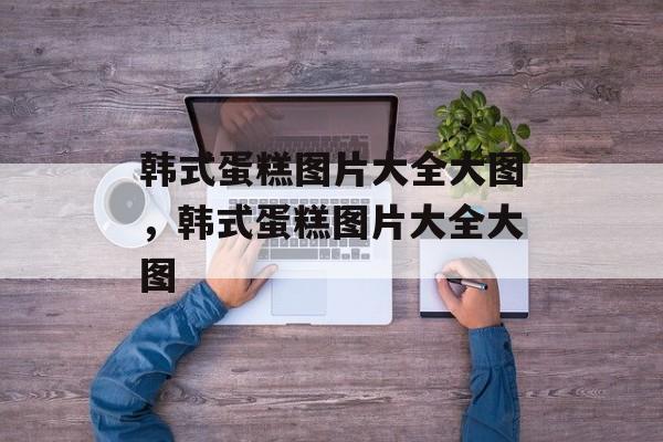 韩式蛋糕图片大全大图，韩式蛋糕图片大全大图-第1张图片-