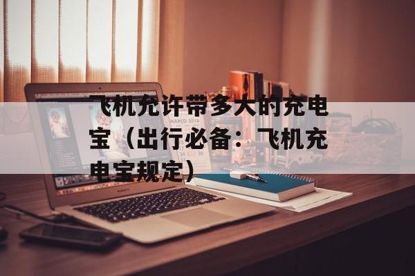 飞机允许带多大的充电宝（出行必备：飞机充电宝规定）-第1张图片-