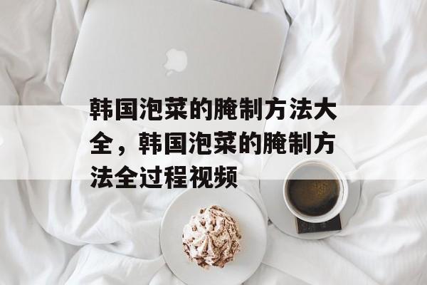 韩国泡菜的腌制方法大全，韩国泡菜的腌制方法全过程视频-第1张图片-