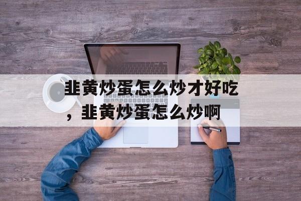 韭黄炒蛋怎么炒才好吃，韭黄炒蛋怎么炒啊-第1张图片-